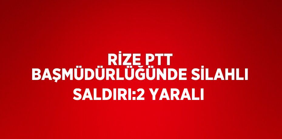 RİZE PTT BAŞMÜDÜRLÜĞÜNDE SİLAHLI SALDIRI:2 YARALI