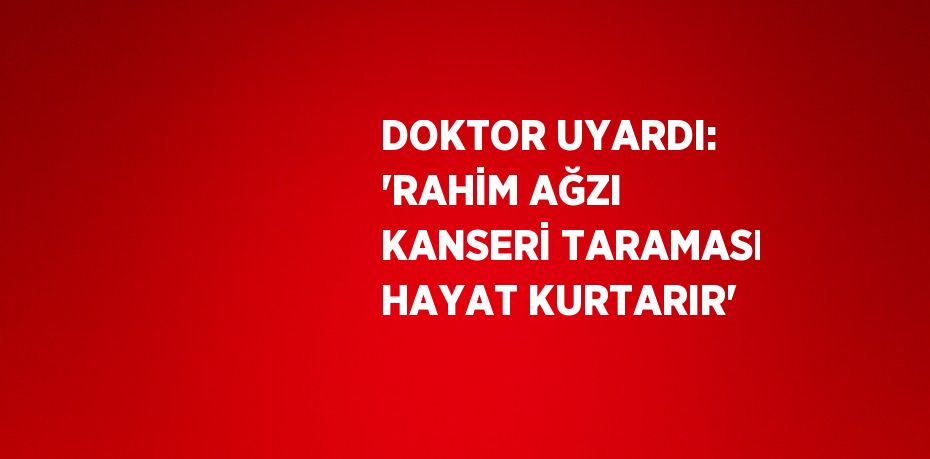 DOKTOR UYARDI: 'RAHİM AĞZI KANSERİ TARAMASI HAYAT KURTARIR'