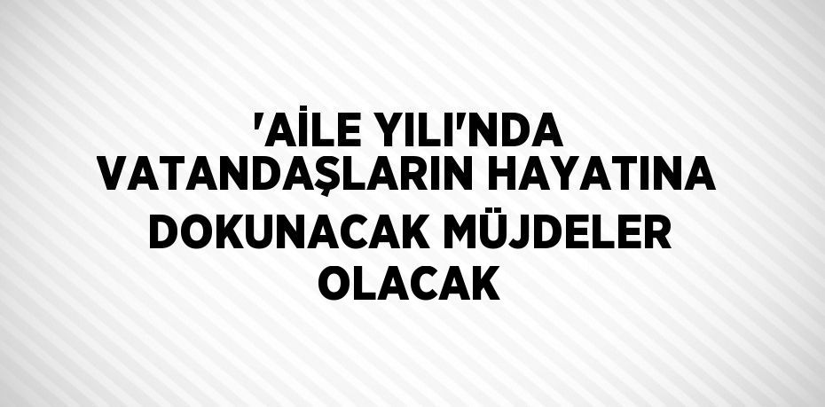 'AİLE YILI'NDA VATANDAŞLARIN HAYATINA DOKUNACAK MÜJDELER OLACAK