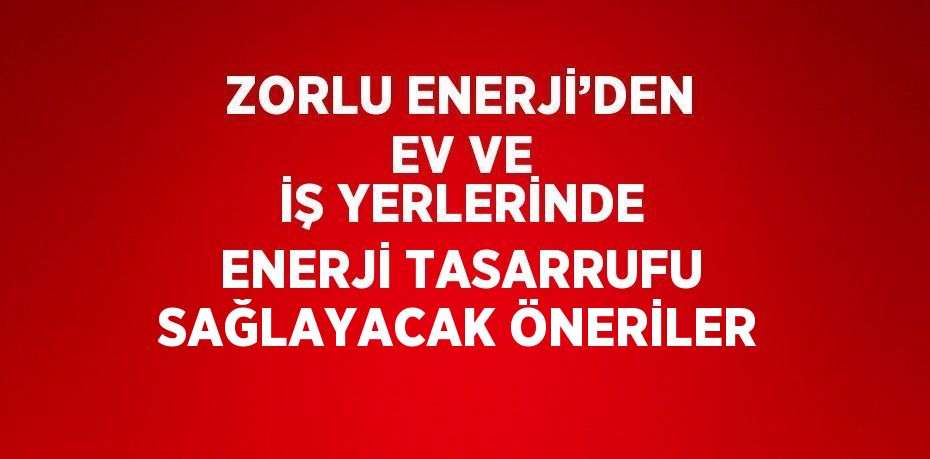 ZORLU ENERJİ’DEN EV VE İŞ YERLERİNDE ENERJİ TASARRUFU SAĞLAYACAK ÖNERİLER