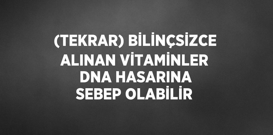 (TEKRAR) BİLİNÇSİZCE ALINAN VİTAMİNLER DNA HASARINA SEBEP OLABİLİR