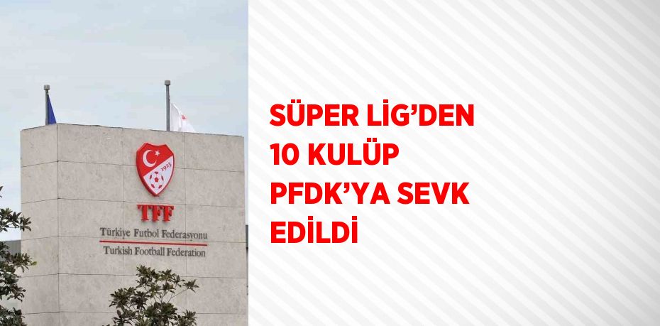 SÜPER LİG’DEN 10 KULÜP PFDK’YA SEVK EDİLDİ