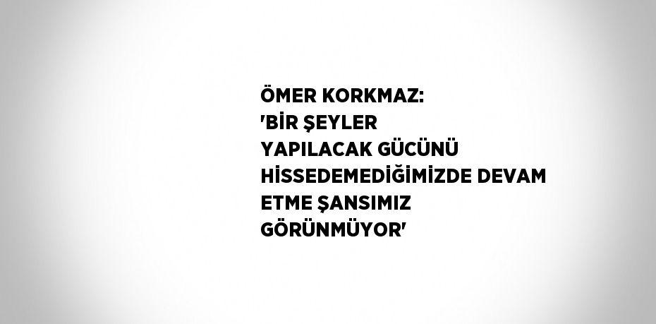 ÖMER KORKMAZ: 'BİR ŞEYLER YAPILACAK GÜCÜNÜ HİSSEDEMEDİĞİMİZDE DEVAM ETME ŞANSIMIZ GÖRÜNMÜYOR'