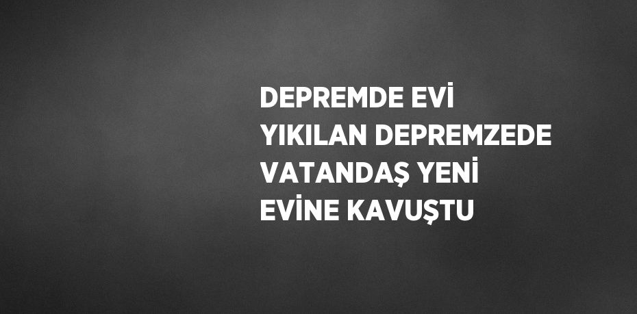 DEPREMDE EVİ YIKILAN DEPREMZEDE VATANDAŞ YENİ EVİNE KAVUŞTU