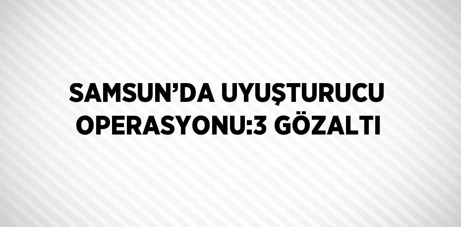 SAMSUN’DA UYUŞTURUCU OPERASYONU:3 GÖZALTI