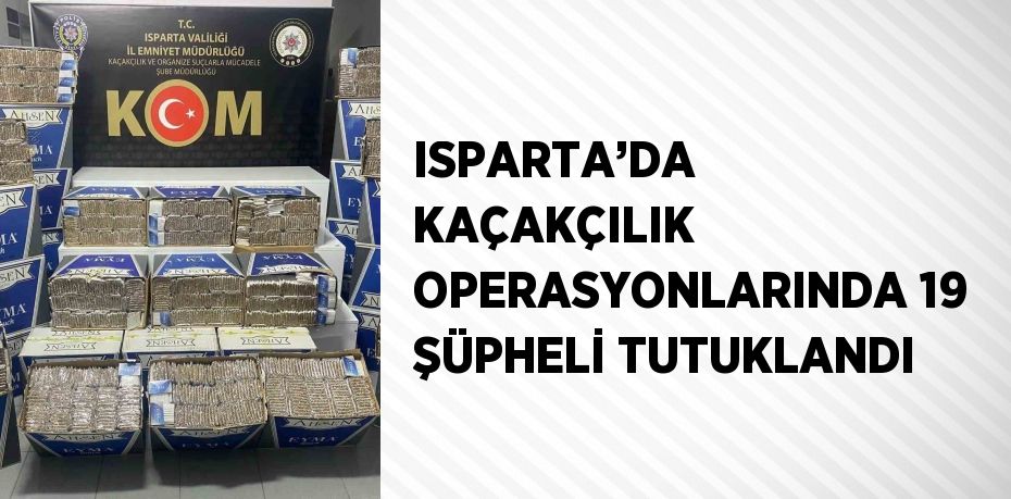 ISPARTA’DA KAÇAKÇILIK OPERASYONLARINDA 19 ŞÜPHELİ TUTUKLANDI