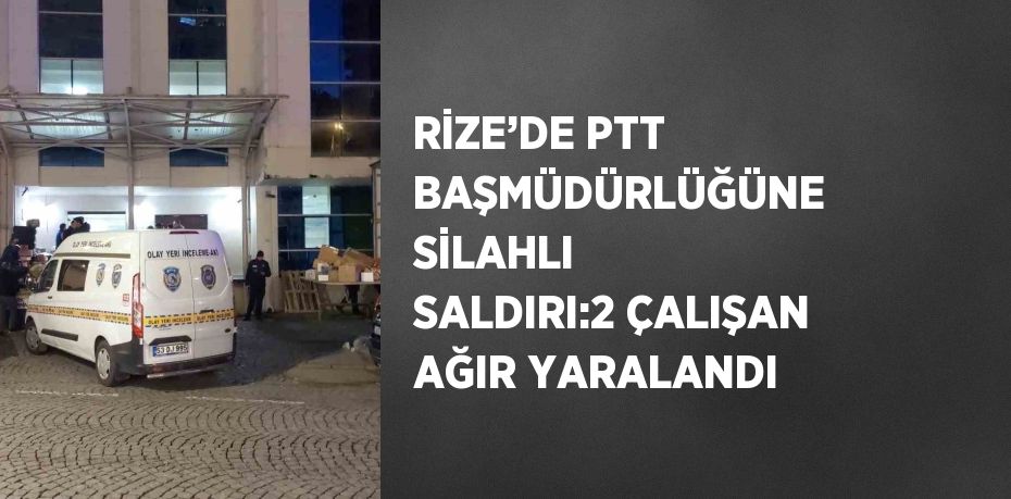 RİZE’DE PTT BAŞMÜDÜRLÜĞÜNE SİLAHLI SALDIRI:2 ÇALIŞAN AĞIR YARALANDI