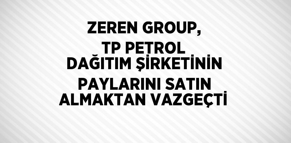 ZEREN GROUP, TP PETROL DAĞITIM ŞİRKETİNİN PAYLARINI SATIN ALMAKTAN VAZGEÇTİ