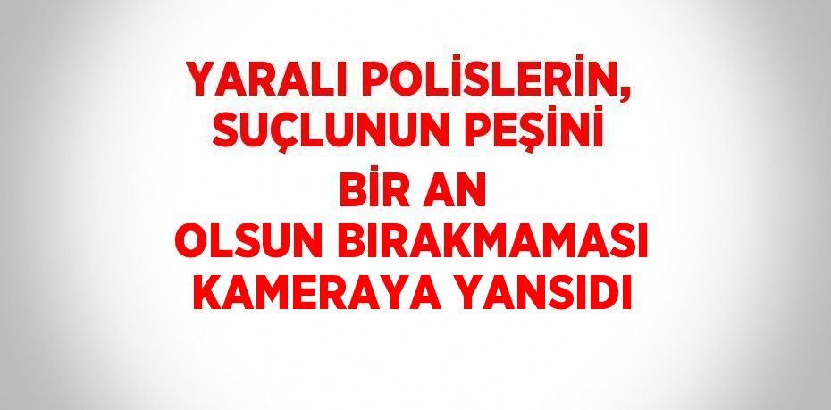 YARALI POLİSLERİN, SUÇLUNUN PEŞİNİ BİR AN OLSUN BIRAKMAMASI KAMERAYA YANSIDI