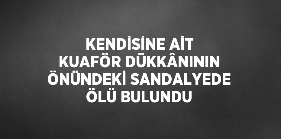 KENDİSİNE AİT KUAFÖR DÜKKÂNININ ÖNÜNDEKİ SANDALYEDE ÖLÜ BULUNDU