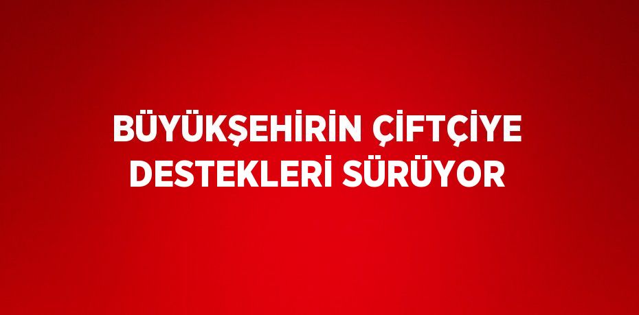 BÜYÜKŞEHİRİN ÇİFTÇİYE DESTEKLERİ SÜRÜYOR