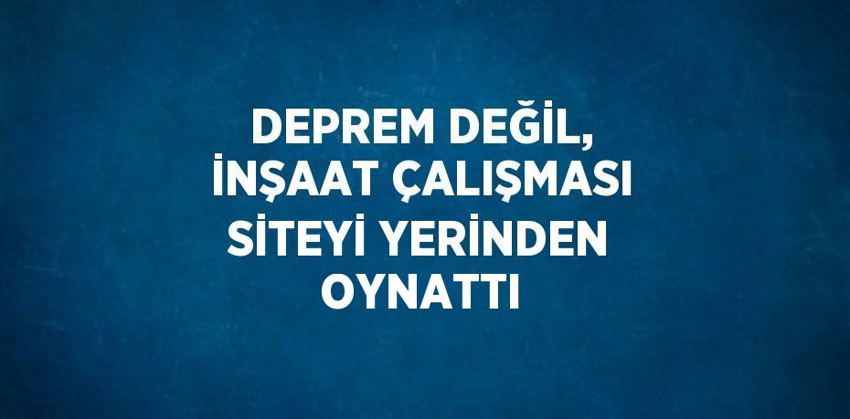 DEPREM DEĞİL, İNŞAAT ÇALIŞMASI SİTEYİ YERİNDEN OYNATTI