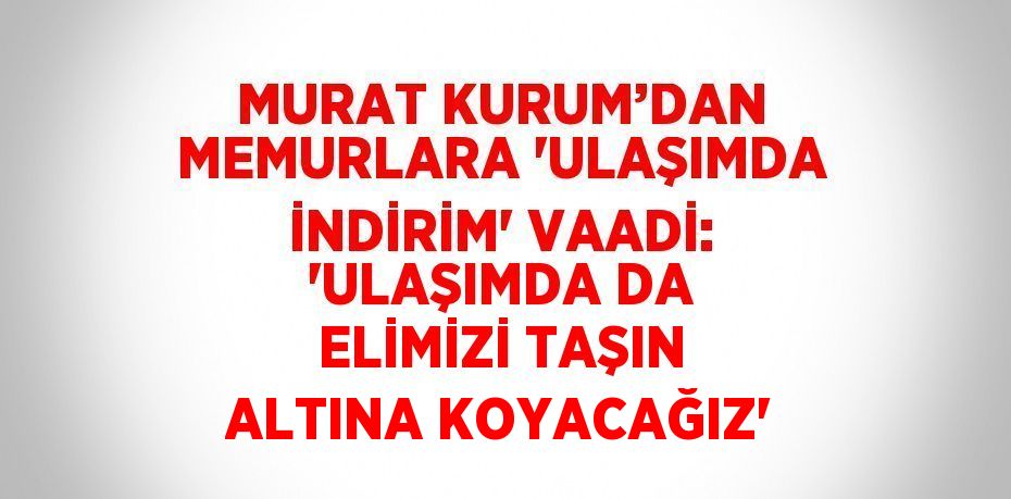 MURAT KURUM’DAN MEMURLARA 'ULAŞIMDA İNDİRİM' VAADİ: 'ULAŞIMDA DA ELİMİZİ TAŞIN ALTINA KOYACAĞIZ'