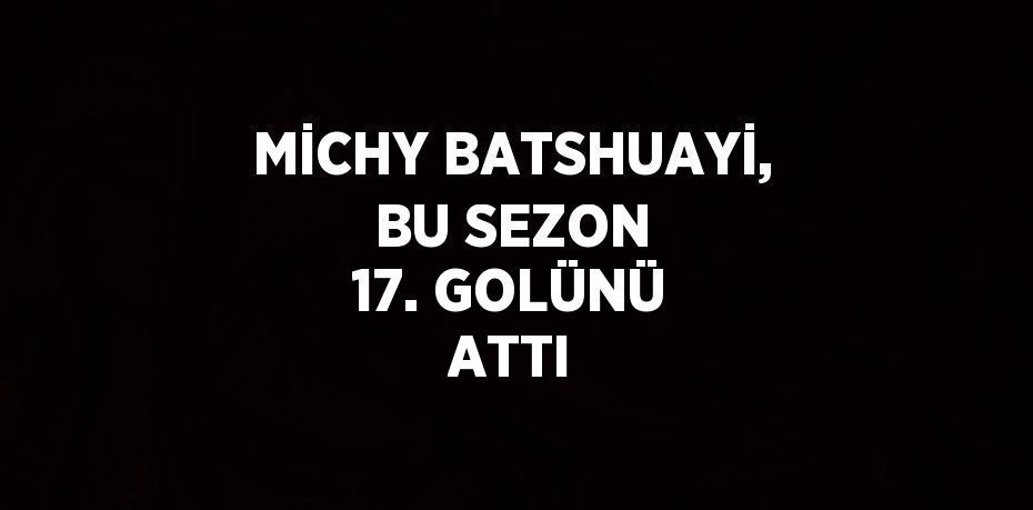 MİCHY BATSHUAYİ, BU SEZON 17. GOLÜNÜ ATTI