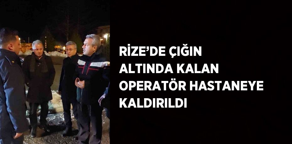 RİZE’DE ÇIĞIN ALTINDA KALAN OPERATÖR HASTANEYE KALDIRILDI