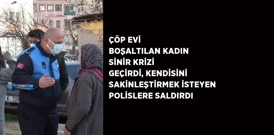 ÇÖP EVİ BOŞALTILAN KADIN SİNİR KRİZİ GEÇİRDİ, KENDİSİNİ SAKİNLEŞTİRMEK İSTEYEN POLİSLERE SALDIRDI