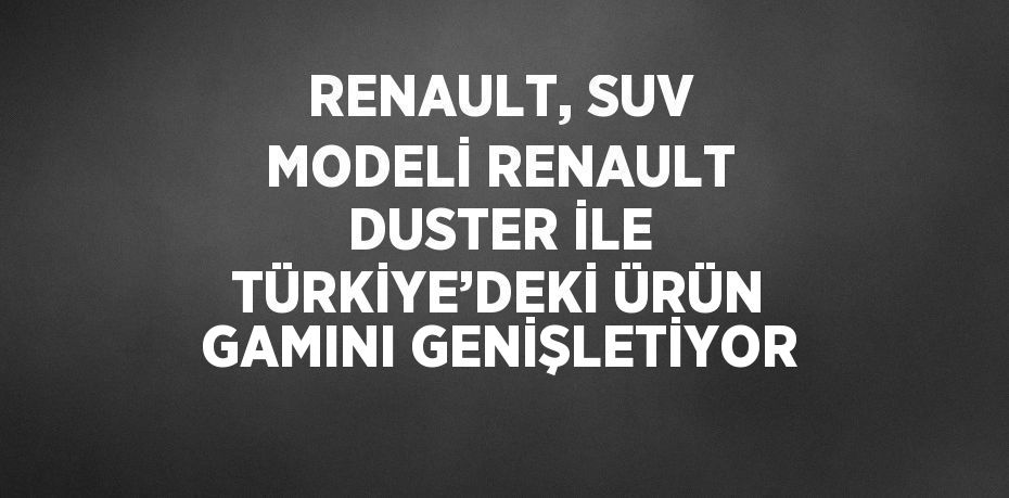 RENAULT, SUV MODELİ RENAULT DUSTER İLE TÜRKİYE’DEKİ ÜRÜN GAMINI GENİŞLETİYOR