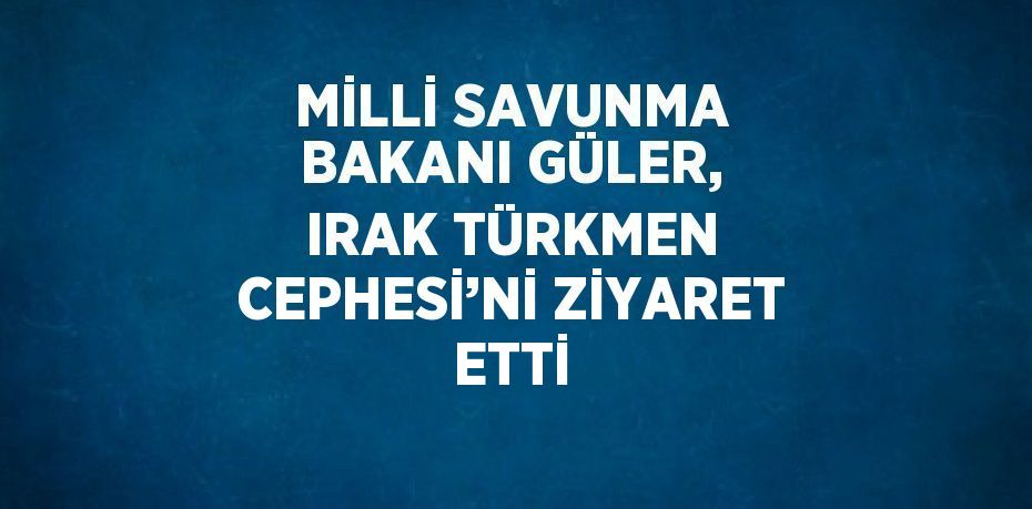 MİLLİ SAVUNMA BAKANI GÜLER, IRAK TÜRKMEN CEPHESİ’Nİ ZİYARET ETTİ