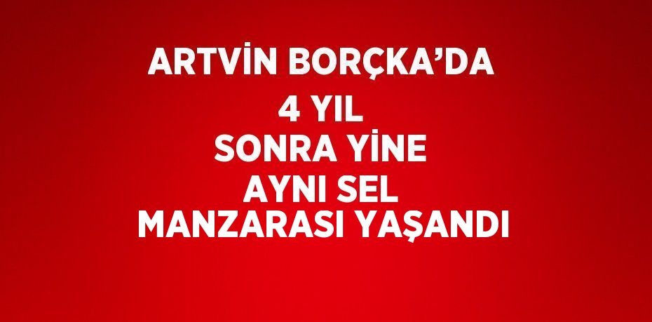 ARTVİN BORÇKA’DA 4 YIL SONRA YİNE AYNI SEL MANZARASI YAŞANDI