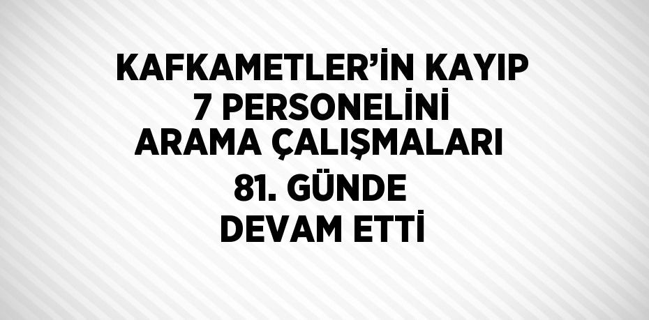 KAFKAMETLER’İN KAYIP 7 PERSONELİNİ ARAMA ÇALIŞMALARI 81. GÜNDE DEVAM ETTİ