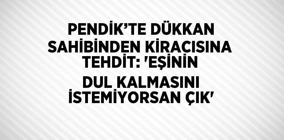 PENDİK’TE DÜKKAN SAHİBİNDEN KİRACISINA TEHDİT: 'EŞİNİN DUL KALMASINI İSTEMİYORSAN ÇIK'