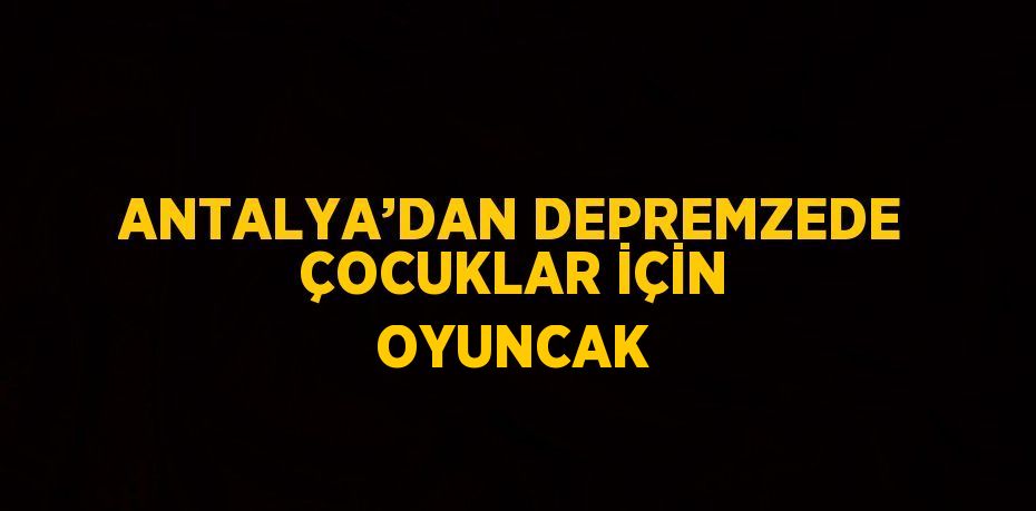 ANTALYA’DAN DEPREMZEDE ÇOCUKLAR İÇİN OYUNCAK