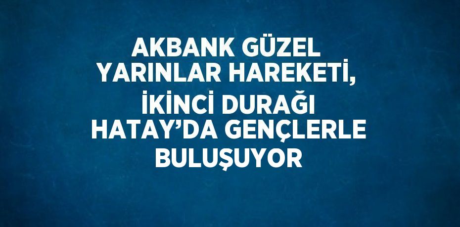 AKBANK GÜZEL YARINLAR HAREKETİ, İKİNCİ DURAĞI HATAY’DA GENÇLERLE BULUŞUYOR