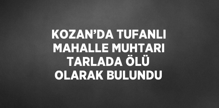 KOZAN’DA TUFANLI MAHALLE MUHTARI TARLADA ÖLÜ OLARAK BULUNDU