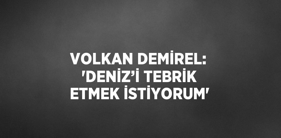 VOLKAN DEMİREL: 'DENİZ’İ TEBRİK ETMEK İSTİYORUM'