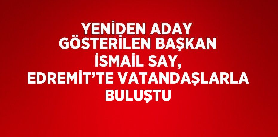 YENİDEN ADAY GÖSTERİLEN BAŞKAN İSMAİL SAY, EDREMİT’TE VATANDAŞLARLA BULUŞTU