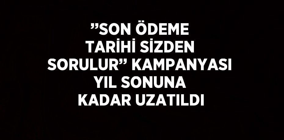 ’’SON ÖDEME TARİHİ SİZDEN SORULUR’’ KAMPANYASI YIL SONUNA KADAR UZATILDI