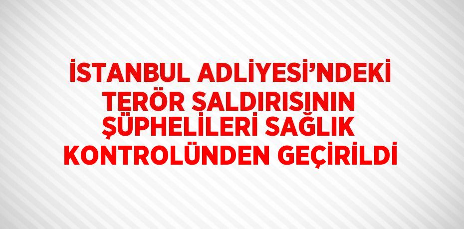 İSTANBUL ADLİYESİ’NDEKİ TERÖR SALDIRISININ ŞÜPHELİLERİ SAĞLIK KONTROLÜNDEN GEÇİRİLDİ