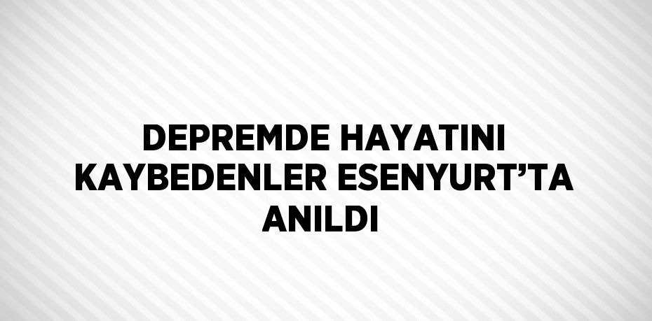 DEPREMDE HAYATINI KAYBEDENLER ESENYURT’TA ANILDI