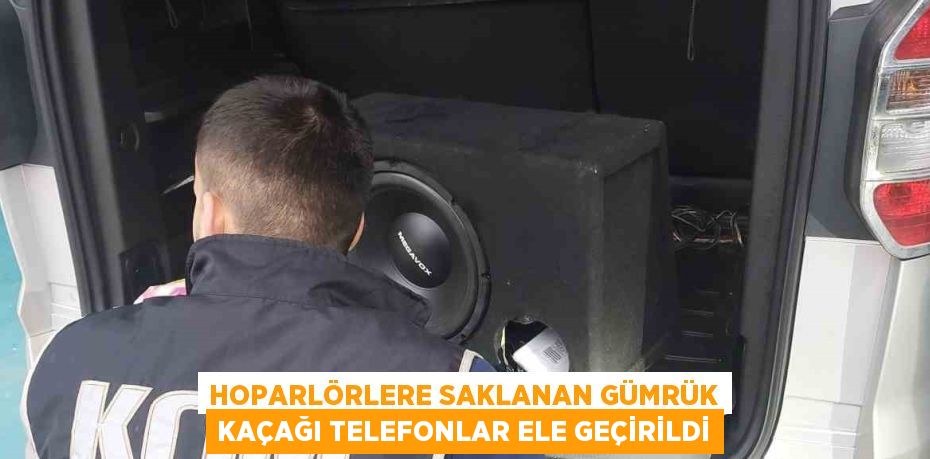 HOPARLÖRLERE SAKLANAN GÜMRÜK KAÇAĞI TELEFONLAR ELE GEÇİRİLDİ