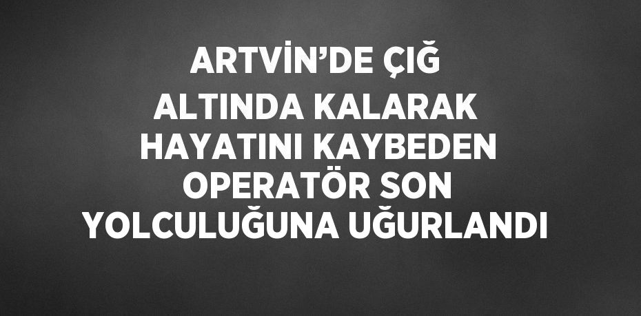 ARTVİN’DE ÇIĞ ALTINDA KALARAK HAYATINI KAYBEDEN OPERATÖR SON YOLCULUĞUNA UĞURLANDI