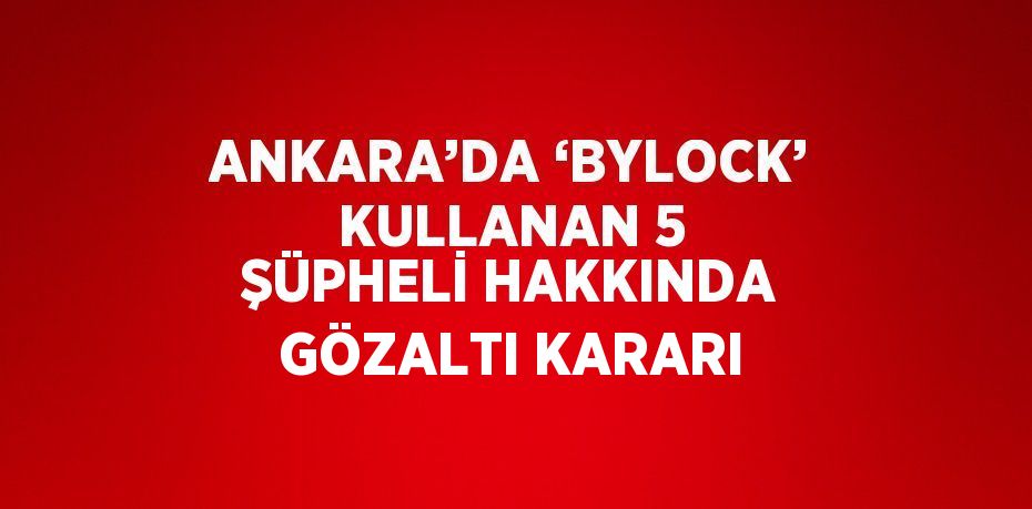 ANKARA’DA ‘BYLOCK’ KULLANAN 5 ŞÜPHELİ HAKKINDA GÖZALTI KARARI