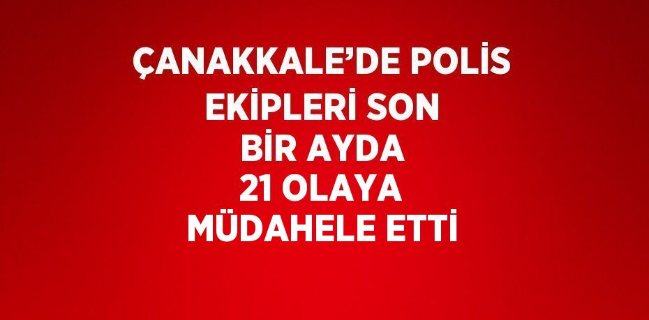 ÇANAKKALE’DE POLİS EKİPLERİ SON BİR AYDA 21 OLAYA MÜDAHELE ETTİ