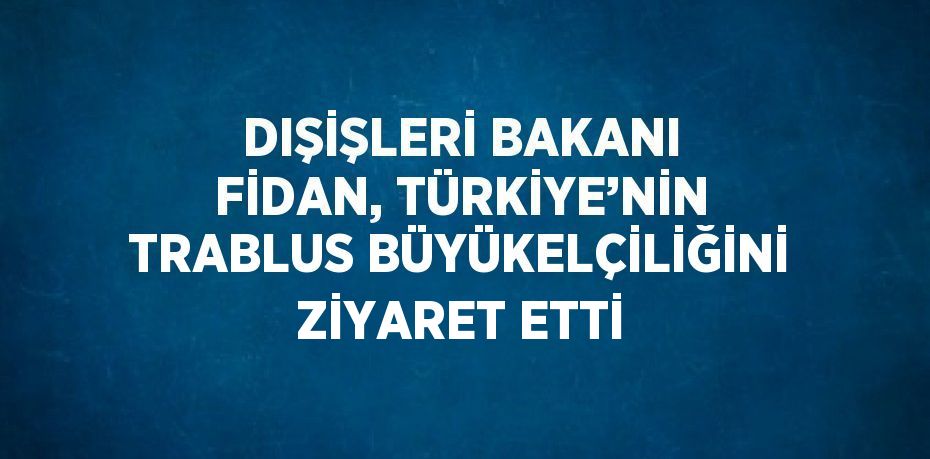 DIŞİŞLERİ BAKANI FİDAN, TÜRKİYE’NİN TRABLUS BÜYÜKELÇİLİĞİNİ ZİYARET ETTİ