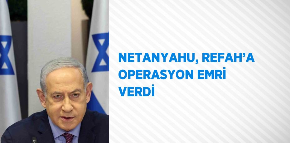 NETANYAHU, REFAH’A OPERASYON EMRİ VERDİ