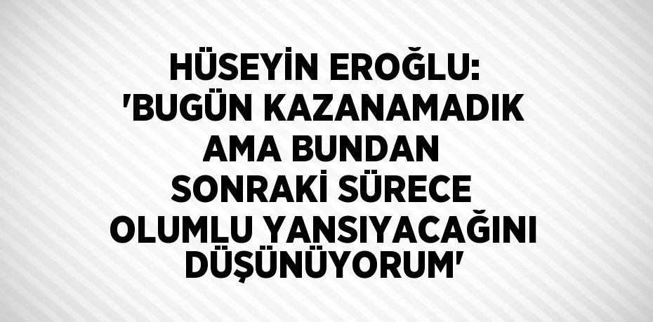 HÜSEYİN EROĞLU: 'BUGÜN KAZANAMADIK AMA BUNDAN SONRAKİ SÜRECE OLUMLU YANSIYACAĞINI DÜŞÜNÜYORUM'