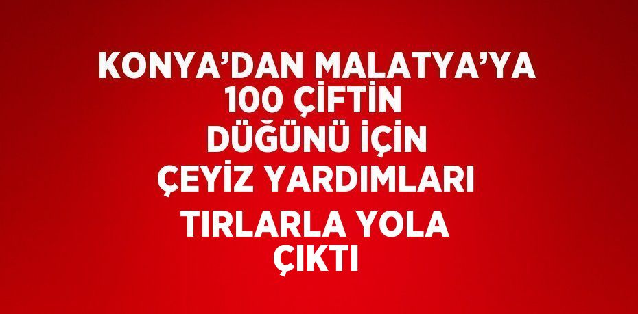 KONYA’DAN MALATYA’YA 100 ÇİFTİN DÜĞÜNÜ İÇİN ÇEYİZ YARDIMLARI TIRLARLA YOLA ÇIKTI
