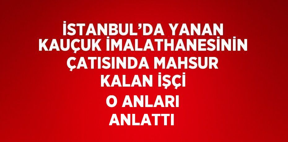 İSTANBUL’DA YANAN KAUÇUK İMALATHANESİNİN ÇATISINDA MAHSUR KALAN İŞÇİ O ANLARI ANLATTI