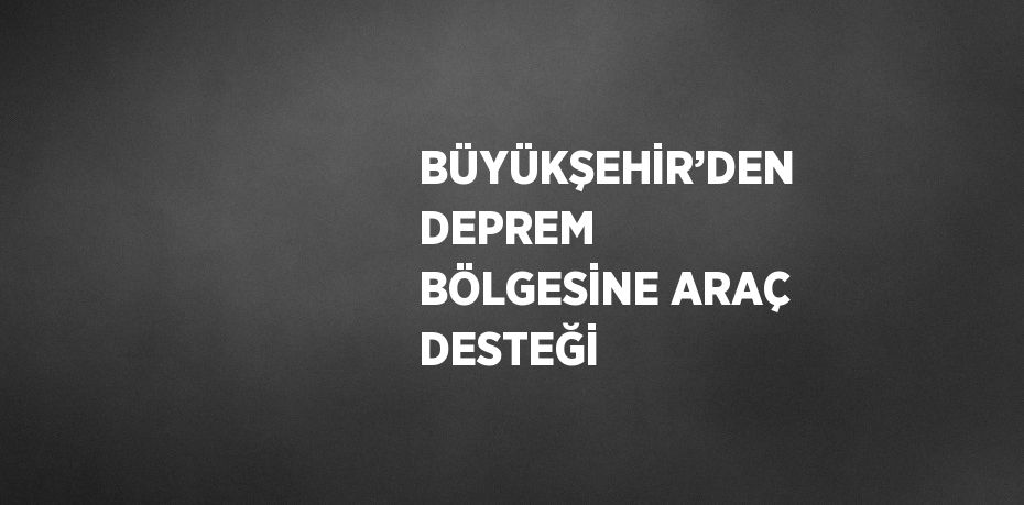 BÜYÜKŞEHİR’DEN DEPREM BÖLGESİNE ARAÇ DESTEĞİ