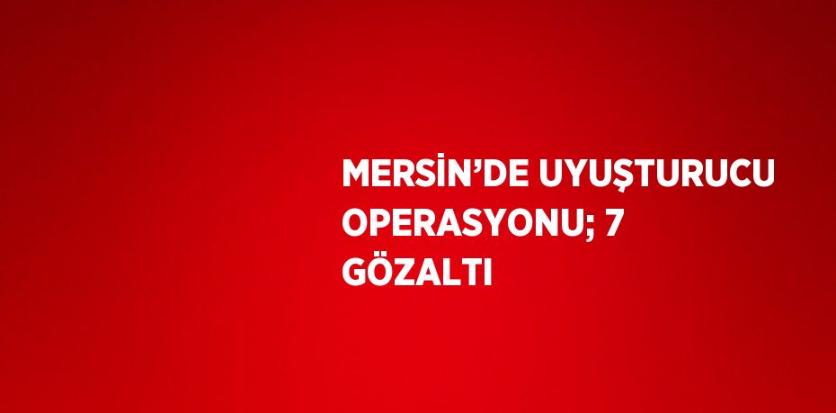 MERSİN’DE UYUŞTURUCU OPERASYONU; 7 GÖZALTI