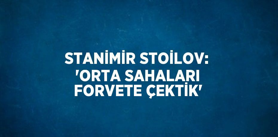 STANİMİR STOİLOV: 'ORTA SAHALARI FORVETE ÇEKTİK'