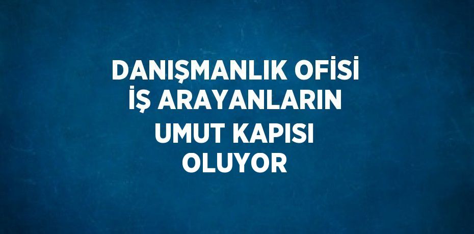 DANIŞMANLIK OFİSİ İŞ ARAYANLARIN UMUT KAPISI OLUYOR