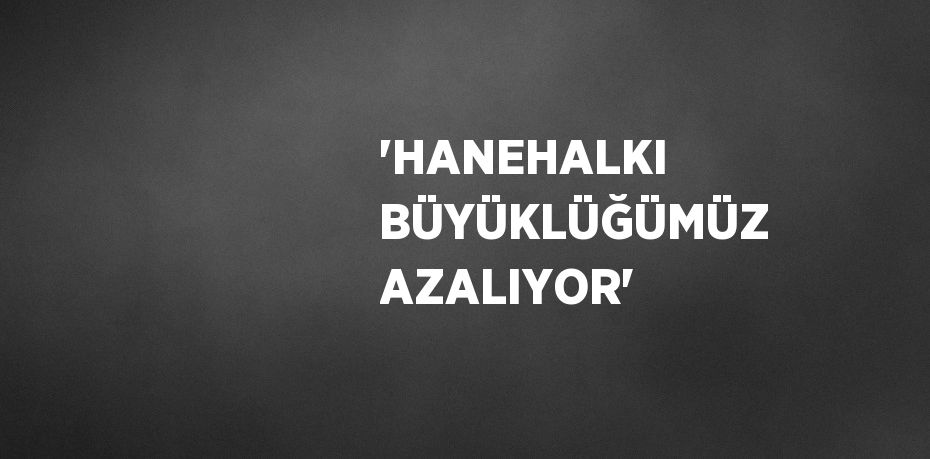 'HANEHALKI BÜYÜKLÜĞÜMÜZ AZALIYOR'