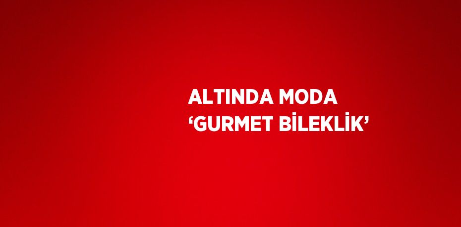 ALTINDA MODA ‘GURMET BİLEKLİK’