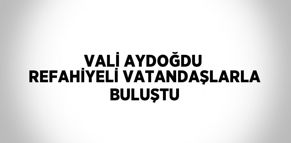 VALİ AYDOĞDU REFAHİYELİ VATANDAŞLARLA BULUŞTU