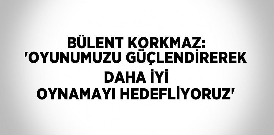 BÜLENT KORKMAZ: 'OYUNUMUZU GÜÇLENDİREREK DAHA İYİ OYNAMAYI HEDEFLİYORUZ'